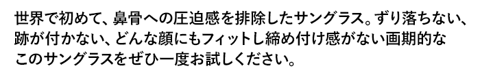 世界で初めて、鼻骨への圧迫感を排除したサングラス。ずり落ちない、跡が付かない、どんな顔にもフィットし締め付け感がない画期的なこのサングラスをぜひ一度お試しください。