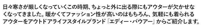 日々寒さが厳しくなっていくこの時期、ちょっと外に出る際にもアウターが欠かせなくなってきました。暖かくてファッション性が高いのはもちろん、気軽にも着られるアウターをアウトドアライフスタイルブランド「エディー・バウアー」からご紹介します。