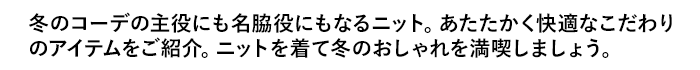 冬のコーデの主役にも名脇役にもなるニット。あたたかく快適なこだわりのアイテムをご紹介。ニットを着て冬のおしゃれを満喫しましょう。