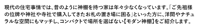 現代の住宅事情では、昔のように神棚を持つ家は年々少なくなっています。「ご先祖様の位牌や神社や寺社で購入してきたお札の置き場に困る」といった方に、洋間やナチュラルな空間にもマッチし、コンパクトで場所を選ばない【モダン神棚】をご紹介します。