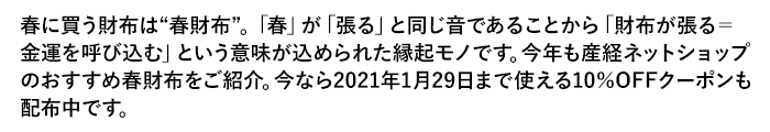 春に買う財布は“春財布”。「春」が「張る」と同じ音であることから「財布が張る＝金運を呼び込む」という意味が込められた縁起モノです。今年も産経ネットショップのおすすめ春財布をご紹介。今なら2021年1月29日まで使える10％OFFクーポンも配布中です。