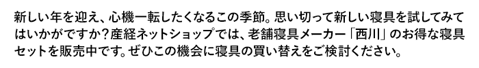 新しい年を迎え、心機一転したくなるこの季節。思い切って新しい寝具を試してみてはいかがですか？産経ネットショップでは、老舗寝具メーカー「西川」のお得な寝具セットを販売中です。ぜひこの機会に寝具の買い替えをご検討ください。