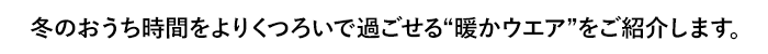 冬のおうち時間をよりくつろいで過ごせる“暖かウエア”をご紹介します。