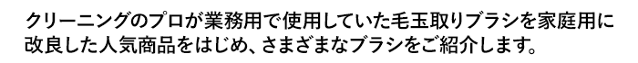 クリーニングのプロが業務用で使用していた毛玉取りブラシを家庭用に改良した人気商品をはじめ、さまざまなブラシをご紹介します。