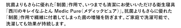 抗菌よりもさらに優れた「制菌」作用で、いつまでも清潔にお使いいただける衛生寝具「西川のキレイなふとん Medic Pure（メディックピュア）」。抗菌よりもさらに優れた「制菌」作用で繊維に付着してしまった菌の増殖を防ぎます。ご家庭で洗濯可能で、洗濯しても効果が持続します。