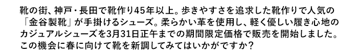 靴の街、神戸・長田で靴作り４５年以上。歩きやすさを追求した靴作りで人気の「金谷製靴」が手掛けるシューズ。柔らかい革を使用し、軽く優しい履き心地のカジュアルシューズを３月３１日正午までの期間限定価格で販売を開始しました。この機会に春に向けて靴を新調してみてはいかがですか？