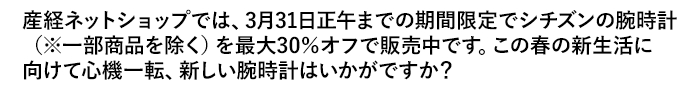 産経ネットショップでは、3月31日正午までの期間限定でシチズンの腕時計（※一部商品を除く）を最大30％オフで販売中です。この春の新生活に向けて心機一転、新しい腕時計はいかがですか？