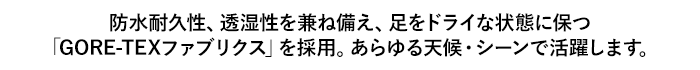 防水耐久性、透湿性を兼ね備え、足をドライな状態に保つ「GORE-TEXファブリクス」を採用。あらゆる天候・シーンで活躍します。