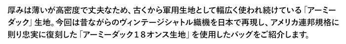 厚みは薄いが高密度で丈夫なため、古くから軍用生地として幅広く使われ続けている「アーミーダック」生地。今回は昔ながらのヴィンテージシャトル織機を日本で再現し、アメリカ連邦規格に則り忠実に復刻した「アーミーダック１８オンス生地」を使用したバッグをご紹介します。