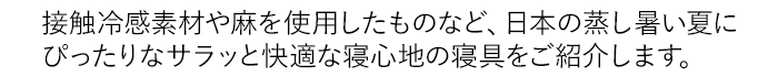 接触冷感素材や麻を使用したものなど、日本の蒸し暑い夏にぴったりなサラッと快適な寝心地の寝具をご紹介します。