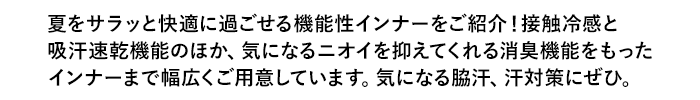 夏をサラッと快適に過ごせる機能性インナーをご紹介！接触冷感と吸汗速乾機能のほか、気になるニオイを抑えてくれる消臭機能をもったインナーまで幅広くご用意しています。気になる脇汗、汗対策にぜひ。