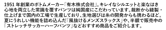 1951年創業のボトムメーカー「有木株式会社」。キレイなシルエットと楽ははき心地を両立した常識を覆すパンツは純国産にこだわっています。裁断から縫製・仕上げまで国内の工場で生産しており、生地選びは糸の開発からも携わるほど。夏にうれしい機能を詰め込んだ「風抜けるメンズスラックス」や、半額で販売中の「ストレッチサッカーハーフパンツ」などおすすめ商品をご紹介します。