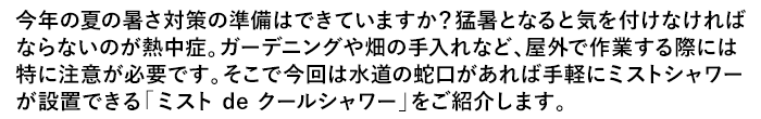 今年の夏の暑さ対策の準備はできていますか？猛暑となると気を付けなければならないのが熱中症。ガーデニングや畑の手入れなど、屋外で作業する際には特に注意が必要です。そこで今回は水道の蛇口があれば手軽にミストシャワーが設置できる「ミスト de クールシャワー」をご紹介します。