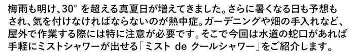 梅雨も明け、30°を超える真夏日が増えてきました。さらに暑くなる日も予想もされ、気を付けなければならないのが熱中症。ガーデニングや畑の手入れなど、屋外で作業する際には特に注意が必要です。そこで今回は水道の蛇口があれば手軽にミストシャワーが出せる「ミスト de クールシャワー」をご紹介します。