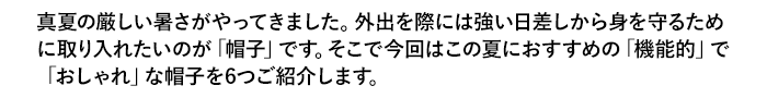 真夏の厳しい暑さがやってきました。外出を際には強い日差しから身を守るために取り入れたいのが「帽子」です。そこで今回はこの夏におすすめの「機能的」で「おしゃれ」な帽子を6つご紹介します。