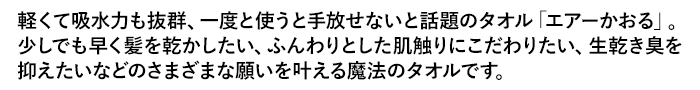 軽くて吸水力も抜群、一度と使うと手放せないと話題のタオル「エアーかおる」。少しでも早く髪を乾かしたい、ふんわりとした肌触りにこだわりたい、生乾き臭を抑えたいなどのさまざまな願いを叶える魔法のタオルです。