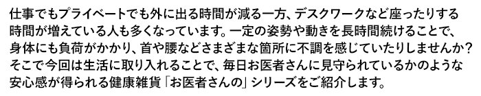 仕事でもプライベートでも外に出る時間が減る一方、デスクワークなど座ったりする時間が増えている人も多くなっています。一定の姿勢や動きを長時間続けることで、身体にも負荷がかかり、首や腰などさまざまな箇所に不調を感じていたりしませんか？そこで今回は生活に取り入れることで、毎日お医者さんに見守られているかのような安心感が得られる健康雑貨「お医者さんの」シリーズをご紹介します。