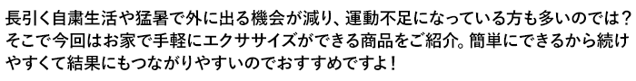 長引く自粛生活や猛暑で外に出る機会が減り、運動不足になっている方も多いのでは？そこで今回はお家で手軽にエクササイズができる商品をご紹介。簡単にできるから続けやすくて結果にもつながりやすいのでおすすめですよ！