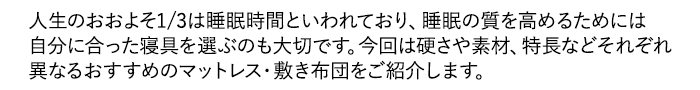 人生のおおよそ1/3は睡眠時間といわれており、睡眠の質を高めるためには自分に合った寝具を選ぶのも大切です。今回は硬さや素材、特長などそれぞれ異なるおすすめのマットレス・敷き布団をご紹介します。