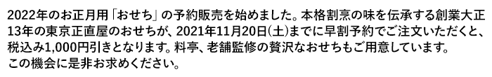 2022年のお正月用「おせち」の予約販売を始めました。本格割烹の味を伝承する創業大正13年の東京正直屋のおせちが、2021年11月20日（土）までに早割予約でご注文いただくと、税込み1,000円引きとなります。料亭、老舗監修の贅沢なおせちもご用意しています。この機会に是非お求めください。