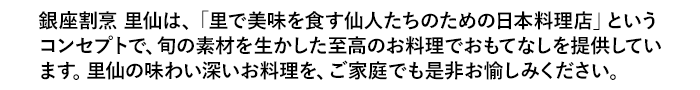 銀座割烹 里仙は、「里で美味を食す仙人たちのための日本料理店」というコンセプトで、旬の素材を生かした至高のお料理でおもてなしを提供しています。里仙の味わい深いお料理を、ご家庭でも是非お愉しみください。