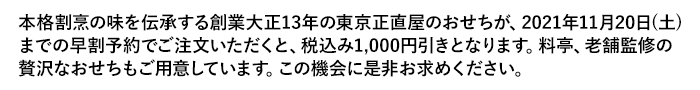 本格割烹の味を伝承する創業大正13年の東京正直屋のおせちが、2021年11月20日（土）までに早割予約でご注文いただくと、税込み1,000円引きとなります。料亭、老舗監修の贅沢なおせちもご用意しています。この機会に是非お求めください。