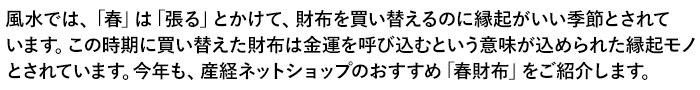 風水では、「春」は「張る」とかけて、財布を買い替えるのに縁起がいい季節とされています。この時期に買い替えた財布は金運を呼び込むという意味が込められた縁起モノとされています。今年も、産経ネットショップのおすすめ「春財布」をご紹介します。