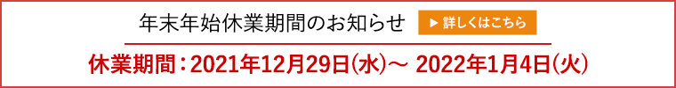 年末年始休業期間のお知らせ　休業期間：2021年12月29日(水)～ 2022年1月4日(火)