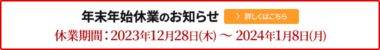 年末年始休業期間のお知らせ　休業期間：2023年12月28日（木）～ 2024年1月8日(月)