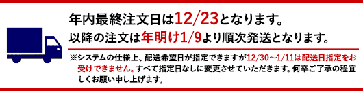 年内最終注文日は12/23となります。以降の注文は年明け1/9より順次発送となります。※システムの仕様上、配送希望日が指定できますが12/30～1/11は配送日指定をお受けできません。すべて指定日なしに変更させていただきます。何卒ご了承の程宜しくお願い申し上げます。