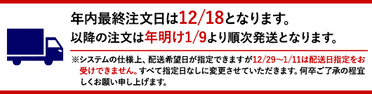 年内最終注文日は12/18となります。以降の注文は年明け1/9より順次発送となります。※システムの仕様上、配送希望日が指定できますが12/29～1/11は配送日指定をお受けできません。すべて指定日なしに変更させていただきます。何卒ご了承の程宜しくお願い申し上げます。