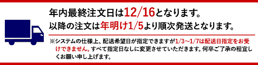 年内最終注文日は12/16となります。以降の注文は年明け1/5より順次発送となります。※システムの仕様上、配送希望日が指定できますが1/3～1/7は配送日指定をお受けできません。すべて指定日なしに変更させていただきます。何卒ご了承の程宜しくお願い申し上げます。