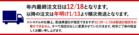 年内最終注文日は12/18となります。以降の注文は年明け1/13より順次発送となります。※システムの仕様上、配送希望日が指定できますが12/29～1/15は配送日指定をお受けできません。すべて指定日なしに変更させていただきます。何卒ご了承の程宜しくお願い申し上げます。